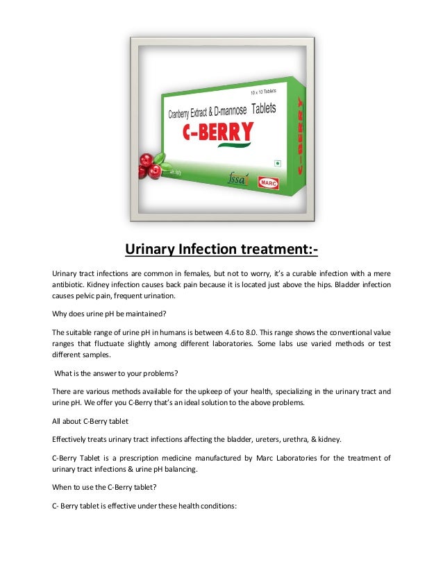 Urinary Infection treatment:-
Urinary tract infections are common in females, but not to worry, it’s a curable infection with a mere
antibiotic. Kidney infection causes back pain because it is located just above the hips. Bladder infection
causes pelvic pain, frequent urination.
Why does urine pH be maintained?
The suitable range of urine pH in humans is between 4.6 to 8.0. This range shows the conventional value
ranges that fluctuate slightly among different laboratories. Some labs use varied methods or test
different samples.
What is the answer to your problems?
There are various methods available for the upkeep of your health, specializing in the urinary tract and
urine pH. We offer you C-Berry that’s an ideal solution to the above problems.
All about C-Berry tablet
Effectively treats urinary tract infections affecting the bladder, ureters, urethra, & kidney.
C-Berry Tablet is a prescription medicine manufactured by Marc Laboratories for the treatment of
urinary tract infections & urine pH balancing.
When to use the C-Berry tablet?
C- Berry tablet is effective under these health conditions:
 
