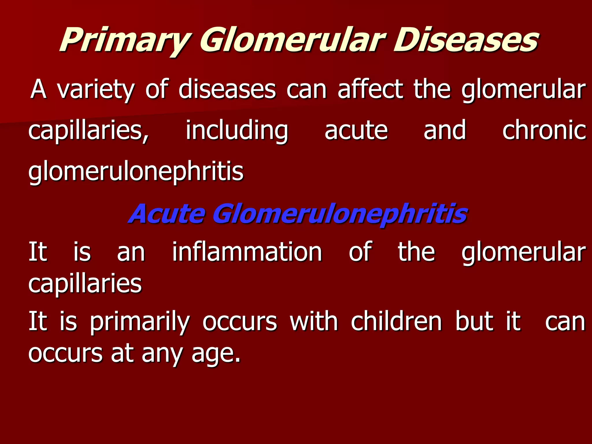 Primary Glomerular Diseases
A variety of diseases can affect the glomerular
capillaries, including acute and chronic
glomerulonephritis
Acute Glomerulonephritis
It is an inflammation of the glomerular
capillaries
It is primarily occurs with children but it can
occurs at any age.
 