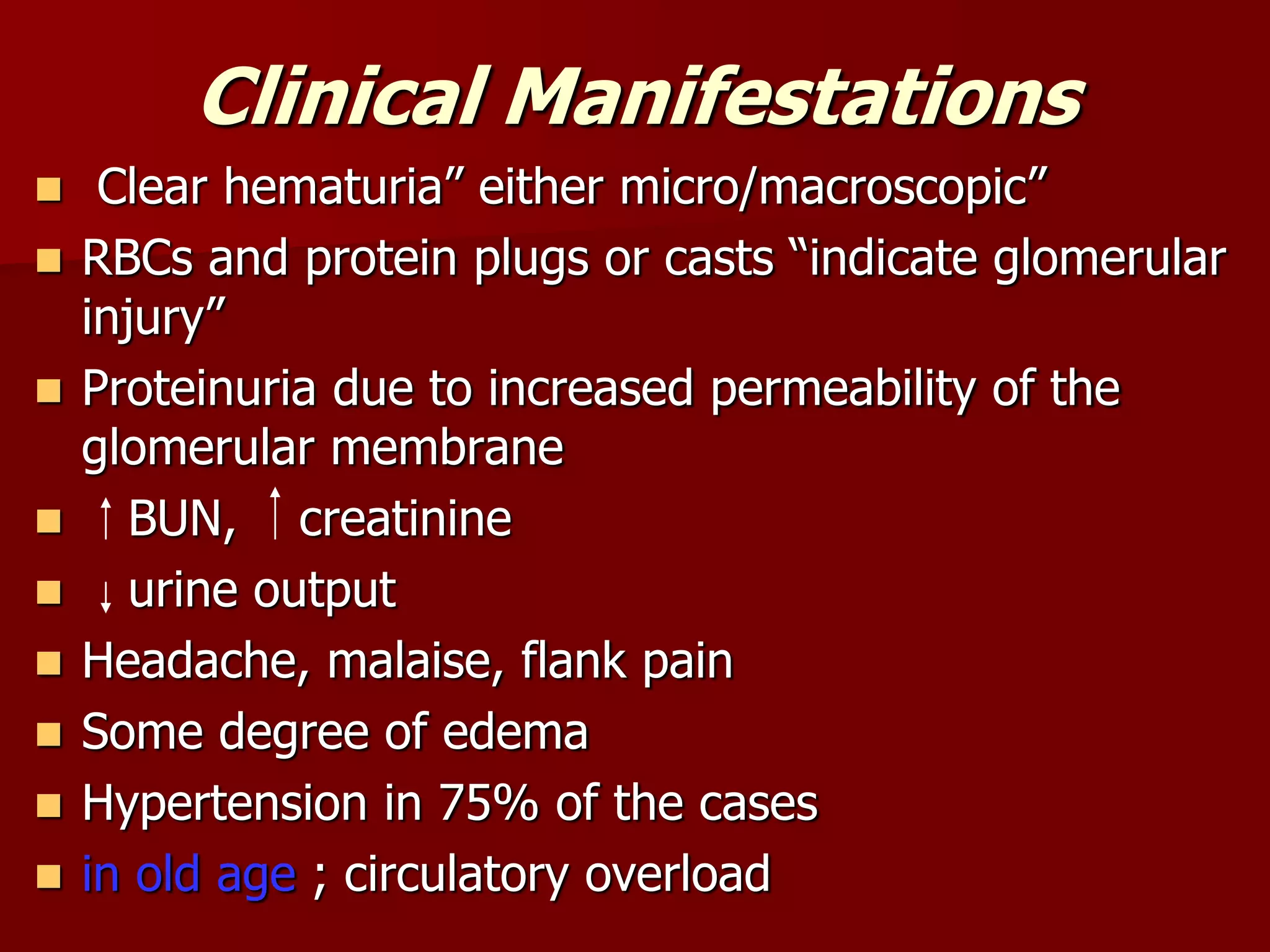 Clinical Manifestations
 Clear hematuria” either micro/macroscopic”
 RBCs and protein plugs or casts “indicate glomerular
injury”
 Proteinuria due to increased permeability of the
glomerular membrane
 BUN, creatinine
 urine output
 Headache, malaise, flank pain
 Some degree of edema
 Hypertension in 75% of the cases
 in old age ; circulatory overload
 