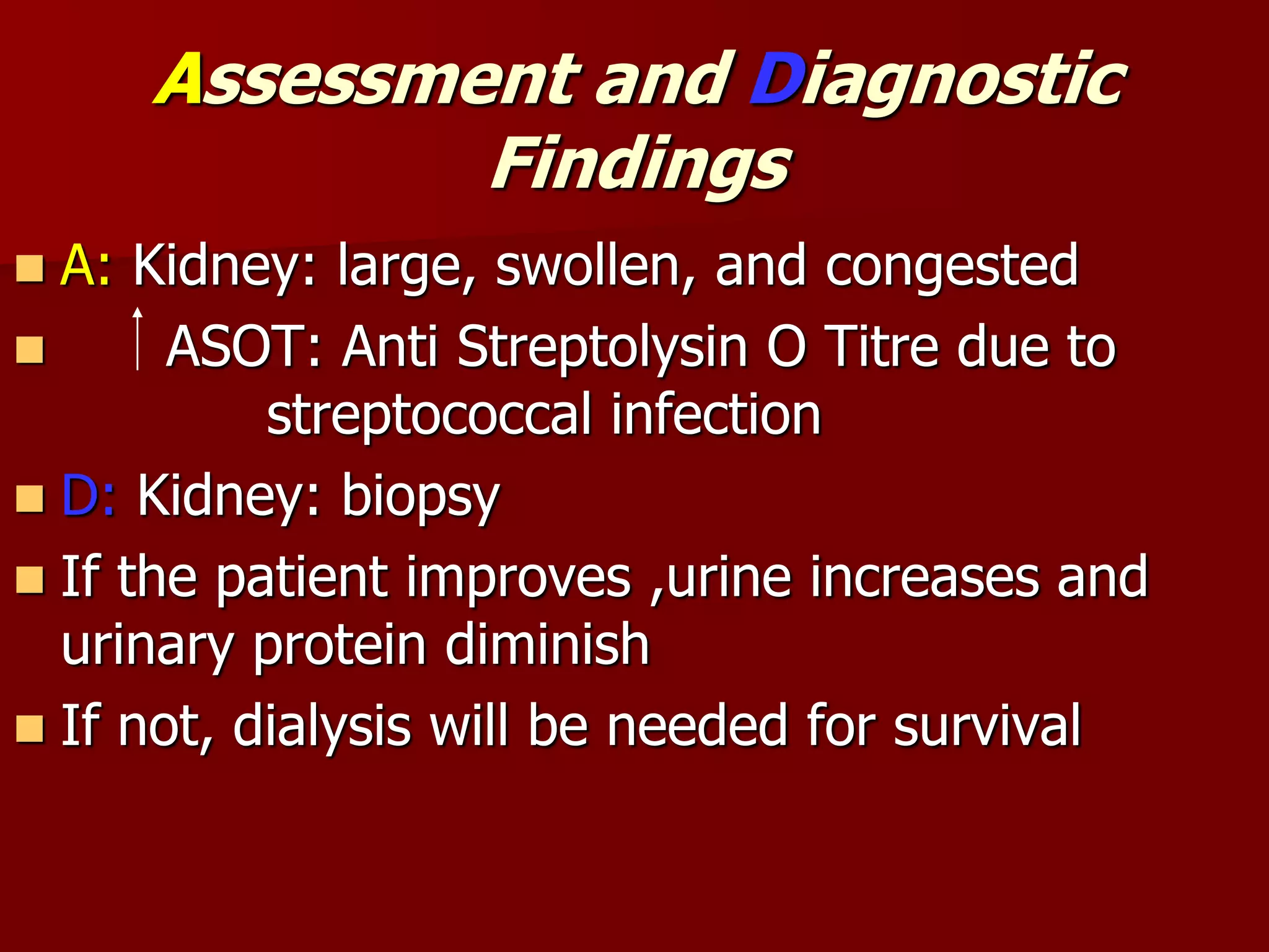Assessment and Diagnostic
Findings
 A: Kidney: large, swollen, and congested
 ASOT: Anti Streptolysin O Titre due to
streptococcal infection
 D: Kidney: biopsy
 If the patient improves ,urine increases and
urinary protein diminish
 If not, dialysis will be needed for survival
 