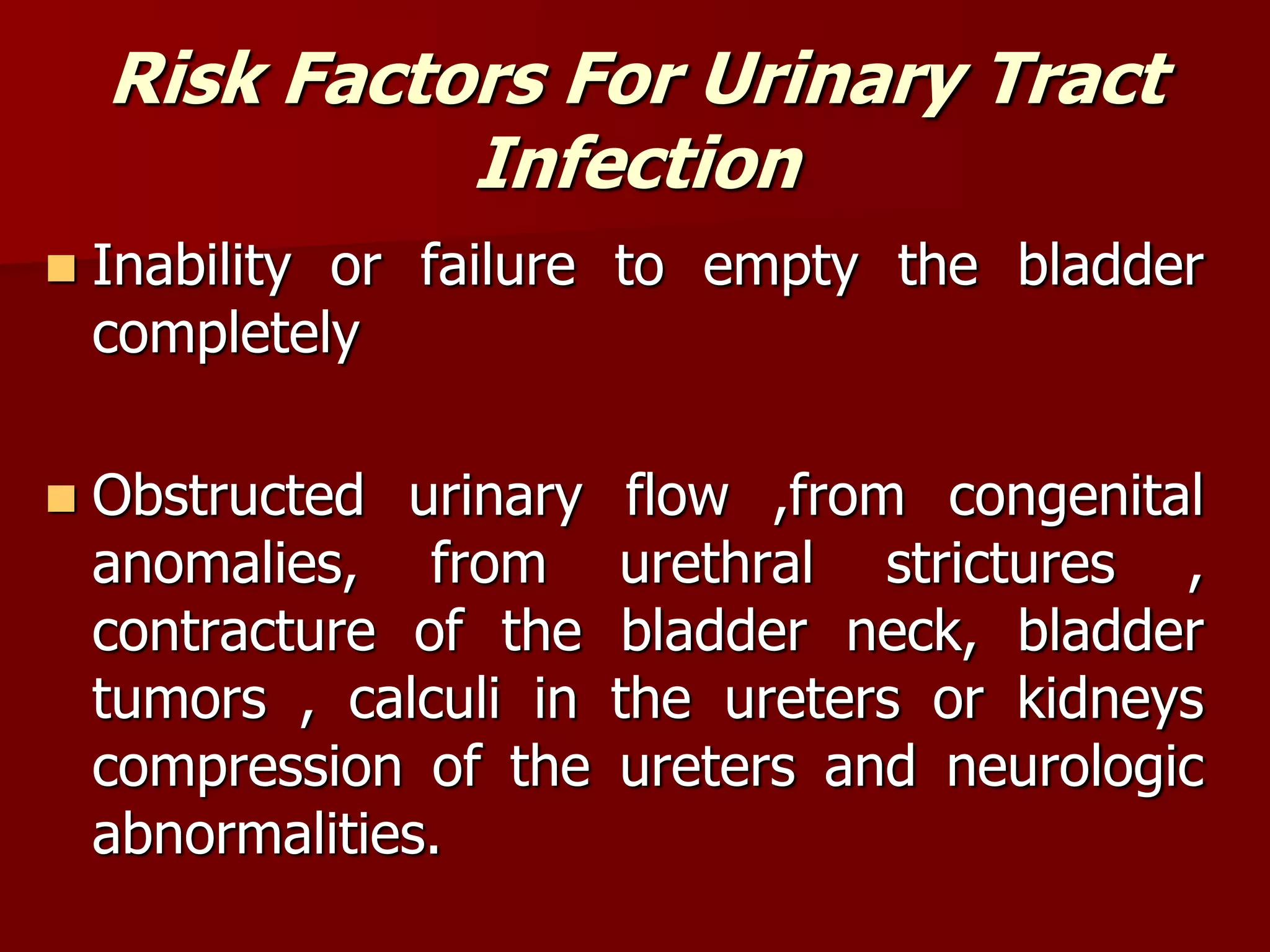 Risk Factors For Urinary Tract
Infection
 Inability or failure to empty the bladder
completely
 Obstructed urinary flow ,from congenital
anomalies, from urethral strictures ,
contracture of the bladder neck, bladder
tumors , calculi in the ureters or kidneys
compression of the ureters and neurologic
abnormalities.
 