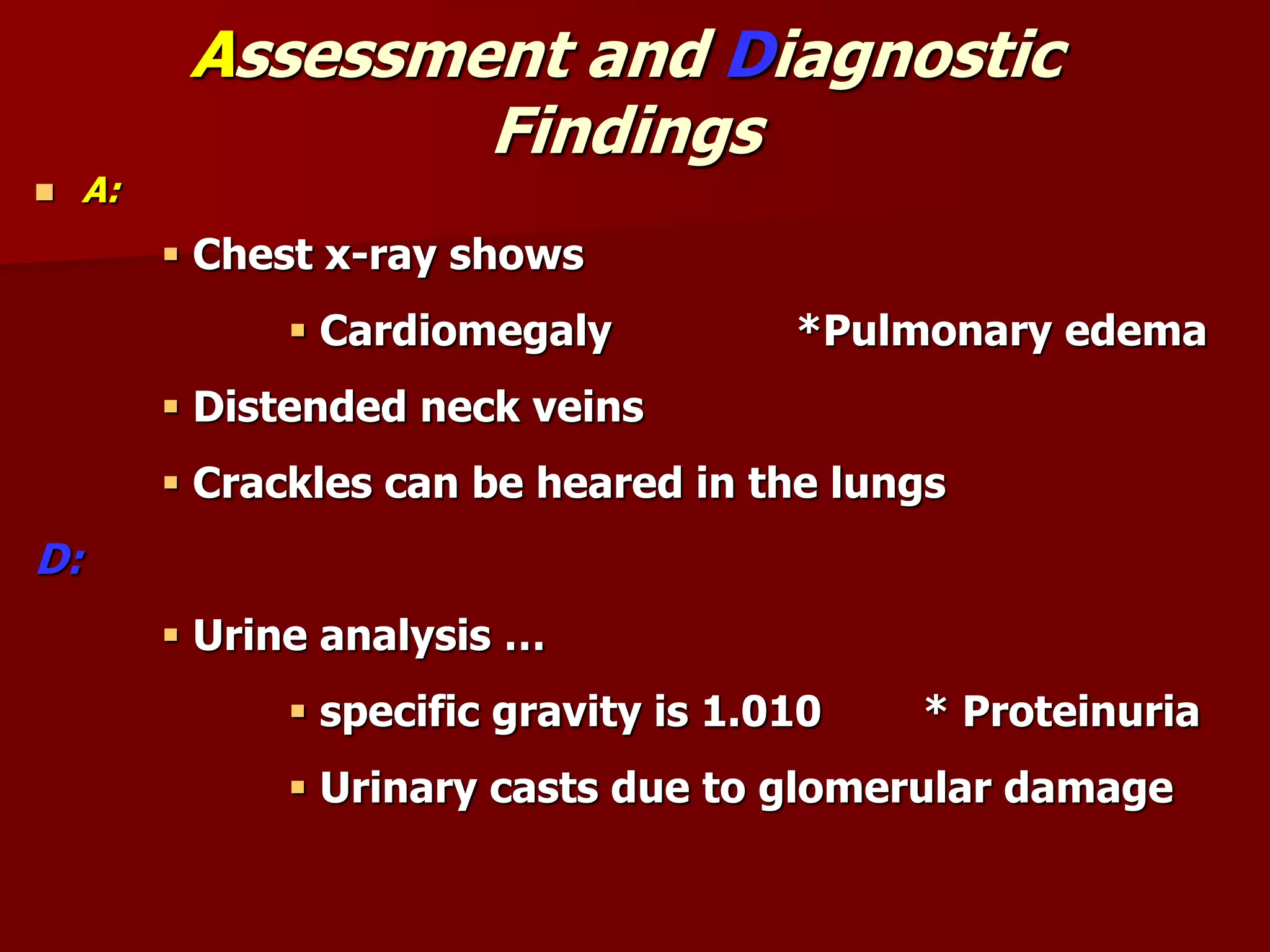 Assessment and Diagnostic
Findings
 A:
 Chest x-ray shows
 Cardiomegaly *Pulmonary edema
 Distended neck veins
 Crackles can be heared in the lungs
D:
 Urine analysis …
 specific gravity is 1.010 * Proteinuria
 Urinary casts due to glomerular damage
 
