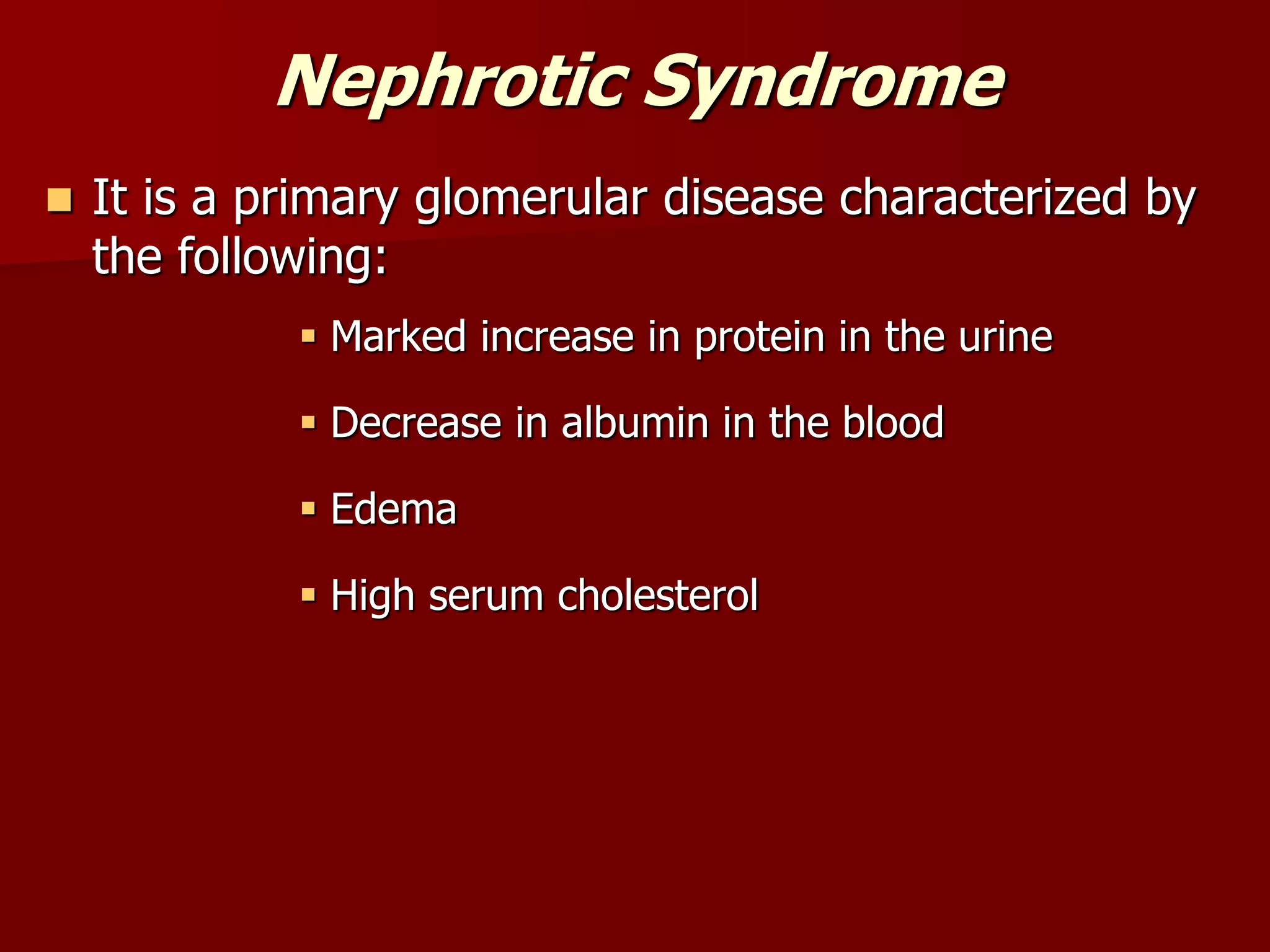 Nephrotic Syndrome
 It is a primary glomerular disease characterized by
the following:
 Marked increase in protein in the urine
 Decrease in albumin in the blood
 Edema
 High serum cholesterol
 
