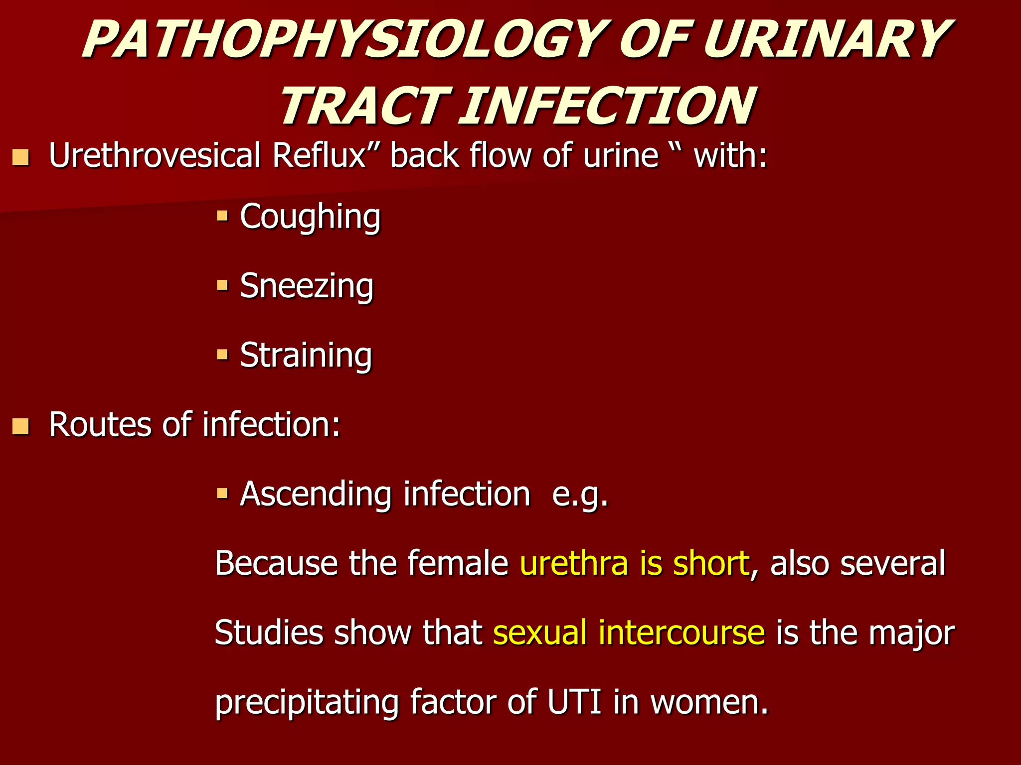 PATHOPHYSIOLOGY OF URINARY
TRACT INFECTION
 Urethrovesical Reflux” back flow of urine “ with:
 Coughing
 Sneezing
 Straining
 Routes of infection:
 Ascending infection e.g.
Because the female urethra is short, also several
Studies show that sexual intercourse is the major
precipitating factor of UTI in women.
 
