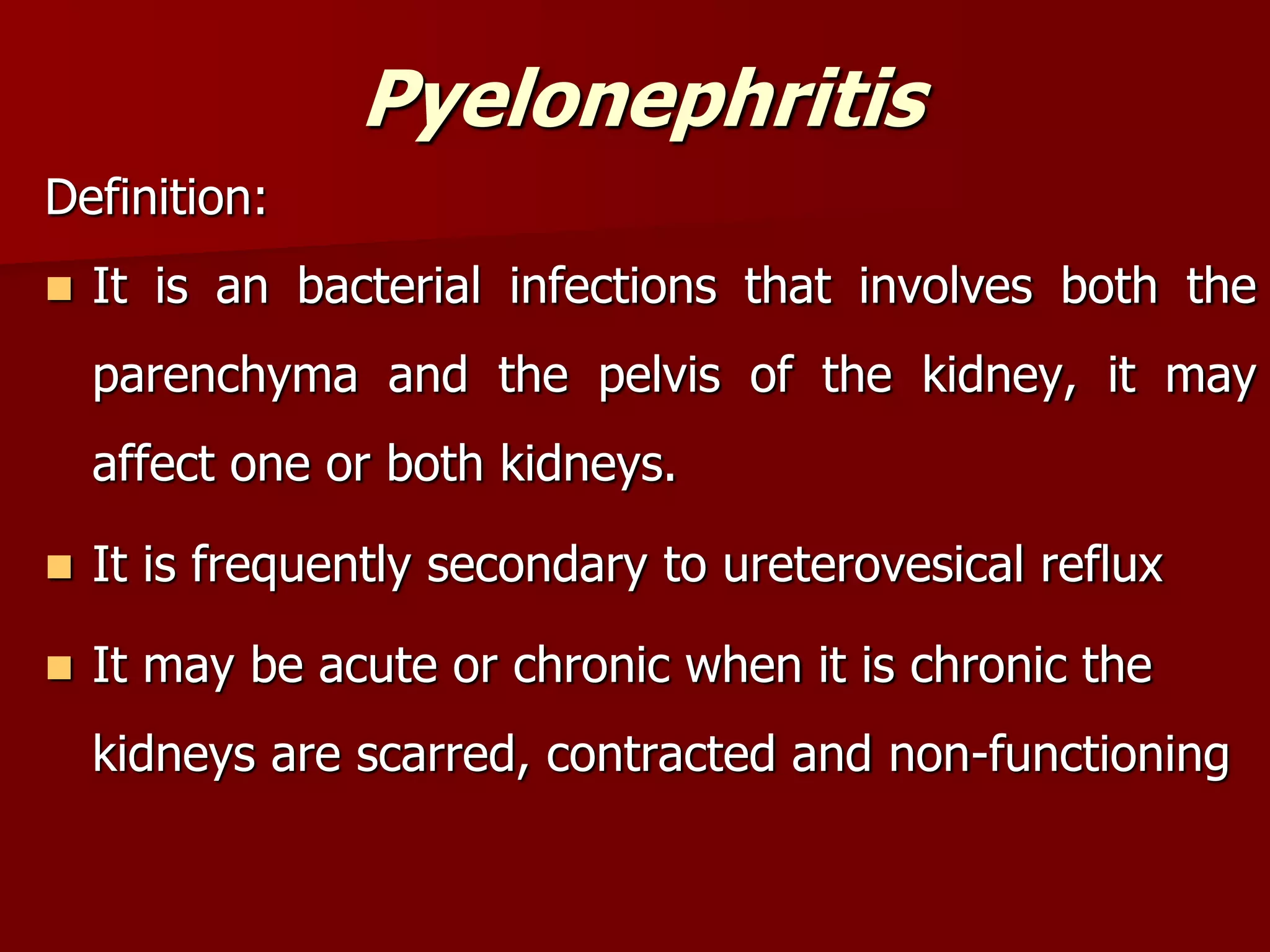 Pyelonephritis
Definition:
 It is an bacterial infections that involves both the
parenchyma and the pelvis of the kidney, it may
affect one or both kidneys.
 It is frequently secondary to ureterovesical reflux
 It may be acute or chronic when it is chronic the
kidneys are scarred, contracted and non-functioning
 