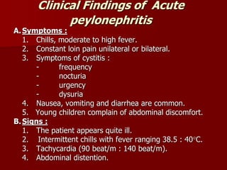 Clinical Findings of Acute
peylonephritis
A.Symptoms :
1. Chills, moderate to high fever.
2. Constant loin pain unilateral or bilateral.
3. Symptoms of cystitis :
- frequency
- nocturia
- urgency
- dysuria
4. Nausea, vomiting and diarrhea are common.
5. Young children complain of abdominal discomfort.
B.Signs :
1. The patient appears quite ill.
2. Intermittent chills with fever ranging 38.5 : 40C.
3. Tachycardia (90 beat/m : 140 beat/m).
4. Abdominal distention.
 
