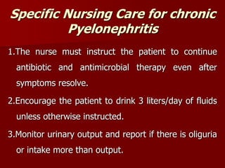 Specific Nursing Care for chronic
Pyelonephritis
1.The nurse must instruct the patient to continue
antibiotic and antimicrobial therapy even after
symptoms resolve.
2.Encourage the patient to drink 3 liters/day of fluids
unless otherwise instructed.
3.Monitor urinary output and report if there is oliguria
or intake more than output.
 
