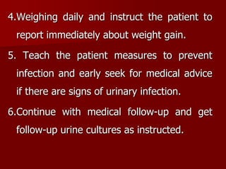 4.Weighing daily and instruct the patient to
report immediately about weight gain.
5. Teach the patient measures to prevent
infection and early seek for medical advice
if there are signs of urinary infection.
6.Continue with medical follow-up and get
follow-up urine cultures as instructed.
 