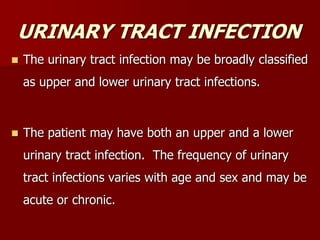 URINARY TRACT INFECTION
 The urinary tract infection may be broadly classified
as upper and lower urinary tract infections.
 The patient may have both an upper and a lower
urinary tract infection. The frequency of urinary
tract infections varies with age and sex and may be
acute or chronic.
 