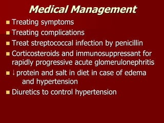 Medical Management
 Treating symptoms
 Treating complications
 Treat streptococcal infection by penicillin
 Corticosteroids and immunosuppressant for
rapidly progressive acute glomerulonephritis
 protein and salt in diet in case of edema
and hypertension
 Diuretics to control hypertension
 