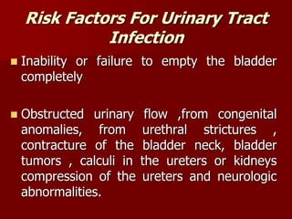 Risk Factors For Urinary Tract
Infection
 Inability or failure to empty the bladder
completely
 Obstructed urinary flow ,from congenital
anomalies, from urethral strictures ,
contracture of the bladder neck, bladder
tumors , calculi in the ureters or kidneys
compression of the ureters and neurologic
abnormalities.
 