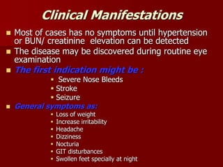 Clinical Manifestations
 Most of cases has no symptoms until hypertension
or BUN/ creatinine elevation can be detected
 The disease may be discovered during routine eye
examination
 The first indication might be :
 Severe Nose Bleeds
 Stroke
 Seizure
 General symptoms as:
 Loss of weight
 Increase irritability
 Headache
 Dizziness
 Nocturia
 GIT disturbances
 Swollen feet specially at night
 
