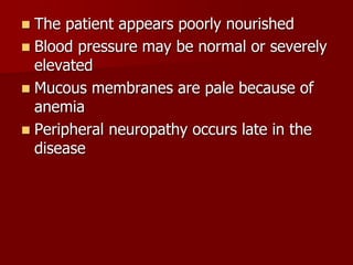  The patient appears poorly nourished
 Blood pressure may be normal or severely
elevated
 Mucous membranes are pale because of
anemia
 Peripheral neuropathy occurs late in the
disease
 