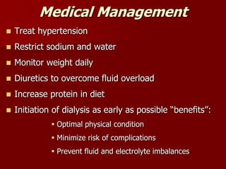 Medical Management
 Treat hypertension
 Restrict sodium and water
 Monitor weight daily
 Diuretics to overcome fluid overload
 Increase protein in diet
 Initiation of dialysis as early as possible “benefits”:
 Optimal physical condition
 Minimize risk of complications
 Prevent fluid and electrolyte imbalances
 