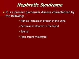Nephrotic Syndrome
 It is a primary glomerular disease characterized by
the following:
 Marked increase in protein in the urine
 Decrease in albumin in the blood
 Edema
 High serum cholesterol
 