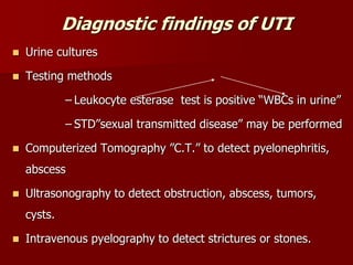 Diagnostic findings of UTI
 Urine cultures
 Testing methods
– Leukocyte esterase test is positive “WBCs in urine”
– STD”sexual transmitted disease” may be performed
 Computerized Tomography ”C.T.” to detect pyelonephritis,
abscess
 Ultrasonography to detect obstruction, abscess, tumors,
cysts.
 Intravenous pyelography to detect strictures or stones.
 