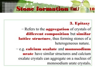Stone formationStone formation (Cont.)(Cont.)
3. Epitaxy
– Refers to the aggregation of crystals of
different composition but similar
lattice structure, thus forming stones of a
heterogeneous nature.
– e.g. calcium oxalate and monosodium
urate have similar structures and calcium
oxalate crystals can aggregate on a nucleus of
monosodium urate crystals.
10
 