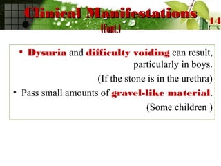 Clinical ManifestationsClinical Manifestations
(Cont.)(Cont.)
• Dysuria and difficulty voiding can result,
particularly in boys.
(If the stone is in the urethra)
• Pass small amounts of gravel-like material.
(Some children )
14
 