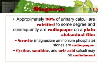 DiagnosisDiagnosis
• Approximately 90% of urinary calculi are
calcified to some degree and
consequently are radiopaque on a plain
abdominal film
– Struvite (magnesium ammonium phosphate)
stones are radiopaque.
– Cystine, xanthine, and uric acid calculi may
be radiolucent
15
 