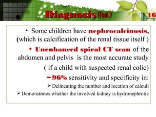 DiagnosisDiagnosis (Cont.)(Cont.)
• Some children have nephrocalcinosis,
(which is calcification of the renal tissue itself )
• Unenhanced spiral CT scan of the
abdomen and pelvis is the most accurate study
( if a child with suspected renal colic)
– 96% sensitivity and specificity in:
Delineating the number and location of calculi
Demonstrates whether the involved kidney is hydronephrotic
16
 