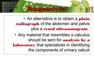 DiagnosisDiagnosis (Cont.)(Cont.)
• An alternative is to obtain a plain
radiograph of the abdomen and pelvis
plus a renal ultrasonogram.
• Any material that resembles a calculus
should be sent for analysis by a
laboratory that specializes in identifying
the components of urinary calculi
17
 