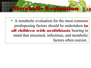 Metabolic EvaluationMetabolic Evaluation
• A metabolic evaluation for the most common
predisposing factors should be undertaken in
all children with urolithiasis bearing in
mind that structural, infectious, and metabolic
factors often coexist.
18
 