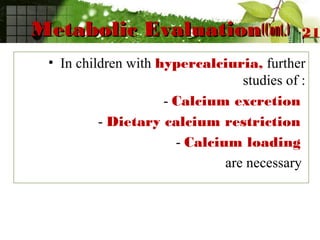 Metabolic EvaluationMetabolic Evaluation(Cont.)(Cont.)
• In children with hypercalciuria, further
studies of :
- Calcium excretion
- Dietary calcium restriction
- Calcium loading
are necessary
21
 