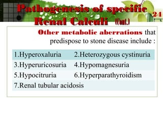 Pathogenesis of specificPathogenesis of specific
Renal CalculiRenal Calculi (Cont.)(Cont.)
Other metabolic aberrations that
predispose to stone disease include :
24
1.Hyperoxaluria 2.Heterozygous cystinuria
3.Hyperuricosuria 4.Hypomagnesuria
5.Hypocitruria 6.Hyperparathyroidism
7.Renal tubular acidosis
 