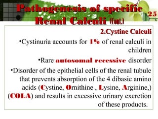 Pathogenesis of specificPathogenesis of specific
Renal CalculiRenal Calculi (Cont.)(Cont.)
2.Cystine Calculi2.Cystine Calculi
•Cystinuria accounts for 1% of renal calculi in
children
•Rare autosomal recessive disorder
•Disorder of the epithelial cells of the renal tubule
that prevents absorption of the 4 dibasic amino
acids (Cystine, Ornithine , Lysine, Arginine,)
(COLA) and results in excessive urinary excretion
of these products.
25
 