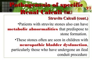 Pathogenesis of specificPathogenesis of specific
Renal CalculiRenal Calculi (Cont.)(Cont.)
Struvite Calculi (cont.)Struvite Calculi (cont.)
•Patients with struvite stones also can have
metabolic abnormalities that predispose to
stone formation.
•These stones often are seen in children with
neuropathic bladder dysfunction,
particularly those who have undergone an ileal
conduit procedure
27
 