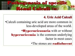 Pathogenesis of specificPathogenesis of specific
Renal CalculiRenal Calculi (Cont.)(Cont.)
4. Uric Acid Calculi4. Uric Acid Calculi
•Calculi containing uric acid are more common in
less-developed areas of the world.
•Hyperuricosuria with or without
hyperuricemia is the common underlying
factor in most cases
•The stones are radiolucent
29
 