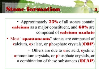 Stone formationStone formation
• Approximately 75% of all stones contain
calcium as a major constituent, and 60% are
composed of calcium oxalate
• Most “spontaneous” stones are composed of
calcium, oxalate, or phosphate crystals(COP)
– Others are due to uric acid, cystine,
ammonium crystals, or phosphate crystals, or
a combination of these substances (UCAP)
33
 
