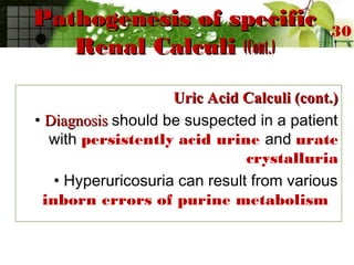 Pathogenesis of specificPathogenesis of specific
Renal CalculiRenal Calculi (Cont.)(Cont.)
Uric Acid Calculi (cont.)Uric Acid Calculi (cont.)
• DiagnosisDiagnosis should be suspected in a patient
with persistently acid urine and urate
crystalluria
• Hyperuricosuria can result from various
inborn errors of purine metabolism
30
 