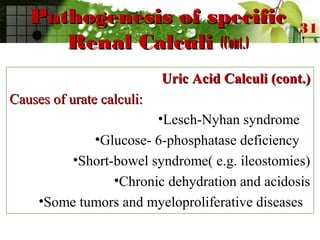 Pathogenesis of specificPathogenesis of specific
Renal CalculiRenal Calculi (Cont.)(Cont.)
Uric Acid Calculi (cont.)Uric Acid Calculi (cont.)
Causes of urate calculi:Causes of urate calculi:
•Lesch-Nyhan syndrome
•Glucose- 6-phosphatase deficiency
•Short-bowel syndrome( e.g. ileostomies)
•Chronic dehydration and acidosis
•Some tumors and myeloproliferative diseases
31
 