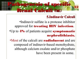 Pathogenesis of specificPathogenesis of specific
Renal CalculiRenal Calculi (Cont.)(Cont.)
5.Indinavir Calculi5.Indinavir Calculi
•Indinavir sulfate is a protease inhibitor
approved for treating HIV infection.
•Up to 4% of patients acquire symptomatic
nephrolithiasis.
•Most of the calculi are radiolucent and are
composed of indinavir-based monohydrate,
although calcium oxalate and/or phosphate
have been present in some.
32
 