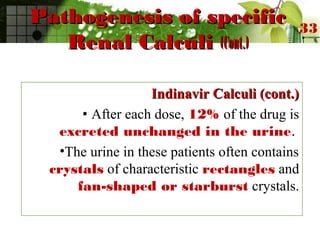 Pathogenesis of specificPathogenesis of specific
Renal CalculiRenal Calculi (Cont.)(Cont.)
Indinavir Calculi (cont.)Indinavir Calculi (cont.)
• After each dose, 12% of the drug is
excreted unchanged in the urine.
•The urine in these patients often contains
crystals of characteristic rectangles and
fan-shaped or starburst crystals.
33
 