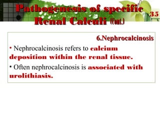 Pathogenesis of specificPathogenesis of specific
Renal CalculiRenal Calculi (Cont.)(Cont.)
6.Nephrocalcinosis6.Nephrocalcinosis
• Nephrocalcinosis refers to calcium
deposition within the renal tissue.
• Often nephrocalcinosis is associated with
urolithiasis.
35
 