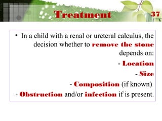 Treatment
• In a child with a renal or ureteral calculus, the
decision whether to remove the stone
depends on:
- Location
- Size
- Composition (if known)
- Obstruction and/or infection if is present.
37
 