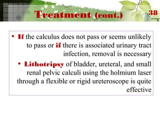 Treatment (cont.)
• If the calculus does not pass or seems unlikely
to pass or if there is associated urinary tract
infection, removal is necessary
• Lithotripsy of bladder, ureteral, and small
renal pelvic calculi using the holmium laser
through a flexible or rigid ureteroscope is quite
effective
38
 