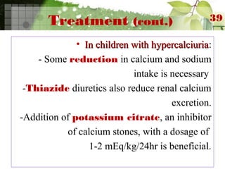 Treatment (cont.)
• In children with hypercalciuriaIn children with hypercalciuria:
- Some reduction in calcium and sodium
intake is necessary
-Thiazide diuretics also reduce renal calcium
excretion.
-Addition of potassium citrate, an inhibitor
of calcium stones, with a dosage of
1-2 mEq/kg/24hr is beneficial.
39
 