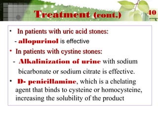 Treatment (cont.)
• In patients with uric acid stones:In patients with uric acid stones:
- allopurinol is effective
• In patients with cystine stones:In patients with cystine stones:
- Alkalinization of urine with sodium
bicarbonate or sodium citrate is effective.
• D- penicillamine, which is a chelating
agent that binds to cysteine or homocysteine,
increasing the solubility of the product
40
 
