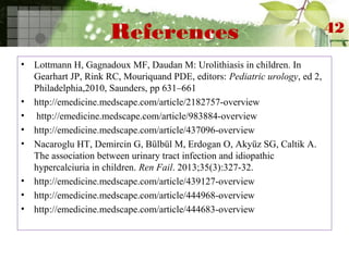 References
• Lottmann H, Gagnadoux MF, Daudan M: Urolithiasis in children. In
Gearhart JP, Rink RC, Mouriquand PDE, editors: Pediatric urology, ed 2,
Philadelphia,2010, Saunders, pp 631–661
• http://emedicine.medscape.com/article/2182757-overview
• http://emedicine.medscape.com/article/983884-overview
• http://emedicine.medscape.com/article/437096-overview
• Nacaroglu HT, Demircin G, Bülbül M, Erdogan O, Akyüz SG, Caltik A.
The association between urinary tract infection and idiopathic
hypercalciuria in children. Ren Fail. 2013;35(3):327-32.
• http://emedicine.medscape.com/article/439127-overview
• http://emedicine.medscape.com/article/444968-overview
• http://emedicine.medscape.com/article/444683-overview
42
 