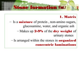Stone formationStone formation (Cont.)(Cont.)
1. Matrix
– Is a mixture of protein , non-amino sugars,
glucosamine, water, and organic ash
– Makes up 2-9% of the dry weight of
urinary stones
– Is arranged within the stones in organized
concentric laminations
7
 