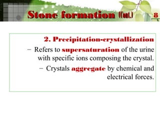 Stone formationStone formation (Cont.)(Cont.)
2. Precipitation-crystallization
– Refers to supersaturation of the urine
with specific ions composing the crystal.
– Crystals aggregate by chemical and
electrical forces.
8
 