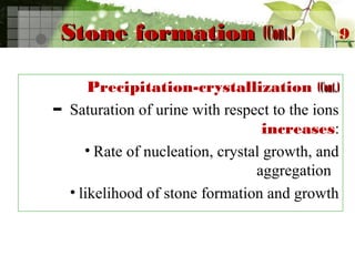 Stone formationStone formation (Cont.)(Cont.)
Precipitation-crystallization (Cont.)(Cont.)
– Saturation of urine with respect to the ions
increases:
• Rate of nucleation, crystal growth, and
aggregation
• likelihood of stone formation and growth
9
 