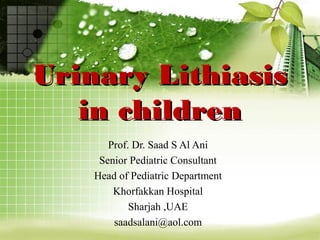 Urinary LithiasisUrinary Lithiasis
in childrenin children
Prof. Dr. Saad S Al Ani
Senior Pediatric Consultant
Head of Pediatric Department
Khorfakkan Hospital
Sharjah ,UAE
saadsalani@aol.com
 