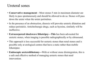 Ureteral sones
• Conservative management—Most stones 5 mm in maximum diameter are
likely to pass spontaneously and should be allowed to do so. Stones will pass
down the ureter when the ureter peristalses.
• In the presence of an obstruction, diuresis will provoke ureteric dilatation and
reduce peristalsis. Anticholinergic drugs, such as hyosine, similarly will be
ineffective.
• Extracorporeal shockwave lithotripsy—This has been advocated for
ureteric stones, when imaging is possible radiographically or by ultrasound.
• This approach is less successful for ureteric stones than renal stones and is
possible only at urological centres that have a static rather than mobile
lithotripter.
• Endoscopic ureterolithotomy—With or without stone disintegration, this is
a safe and effective method of managing ureteric stones that need
intervention.
 