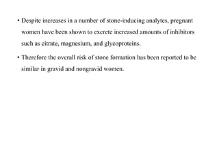 • Despite increases in a number of stone-inducing analytes, pregnant
women have been shown to excrete increased amounts of inhibitors
such as citrate, magnesium, and glycoproteins.
• Therefore the overall risk of stone formation has been reported to be
similar in gravid and nongravid women.
 