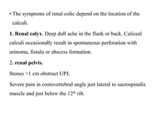 • The symptoms of renal colic depend on the location of the
calculi.
1. Renal calyx. Deep dull ache in the flank or back. Caliceal
calculi occasionally result in spontaneous perforation with
urinoma, fistula or abscess formation.
2. renal pelvis.
Stones >1 cm obstruct UPJ.
Severe pain in costovertebral angle just lateral to sacrospinalis
muscle and just below the 12th rib.
 