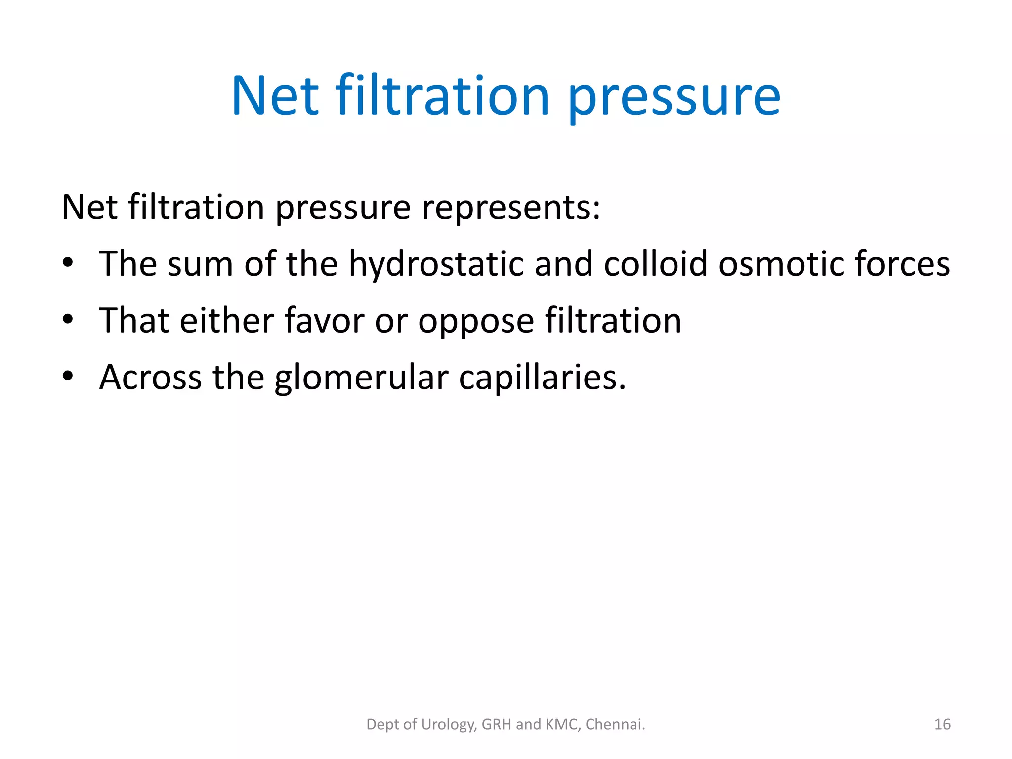 Net filtration pressure
Net filtration pressure represents:
• The sum of the hydrostatic and colloid osmotic forces
• That either favor or oppose filtration
• Across the glomerular capillaries.
16
Dept of Urology, GRH and KMC, Chennai.
 